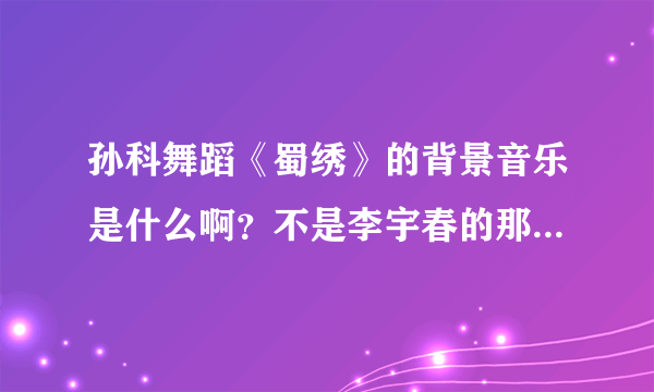 孙科舞蹈《蜀绣》的背景音乐是什么啊？不是李宇春的那个蜀绣~！