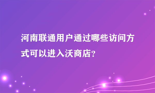 河南联通用户通过哪些访问方式可以进入沃商店？