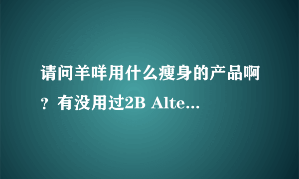 请问羊咩用什么瘦身的产品啊？有没用过2B Alternative，因为我在打算买呢。