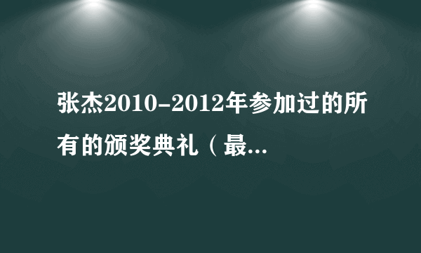 张杰2010-2012年参加过的所有的颁奖典礼（最好是有表演的）张杰上过的所有节目，还有他现在的最新情况.