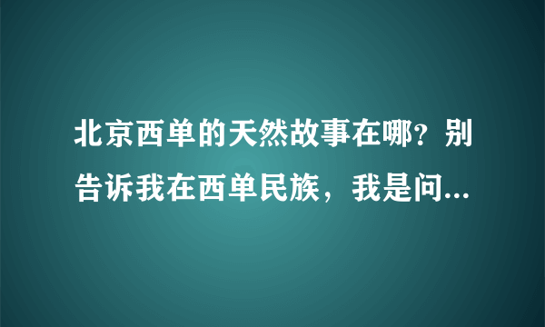 北京西单的天然故事在哪？别告诉我在西单民族，我是问的具体地址，几层，如果正确，我回来会给加分。