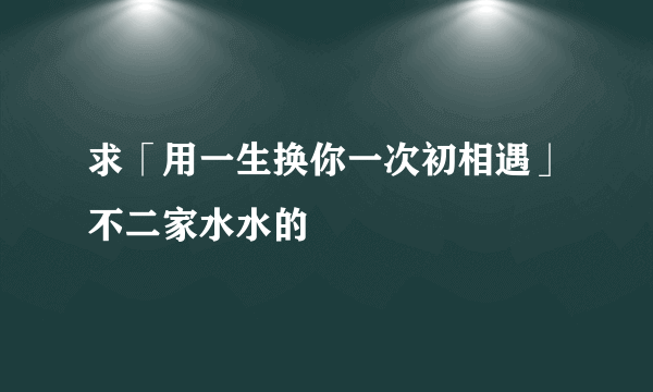 求「用一生换你一次初相遇」不二家水水的