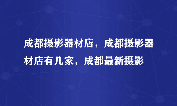 成都摄影器材店，成都摄影器材店有几家，成都最新摄影