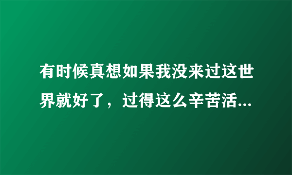 有时候真想如果我没来过这世界就好了，过得这么辛苦活着干嘛，如果可以重来我已经不想重来了