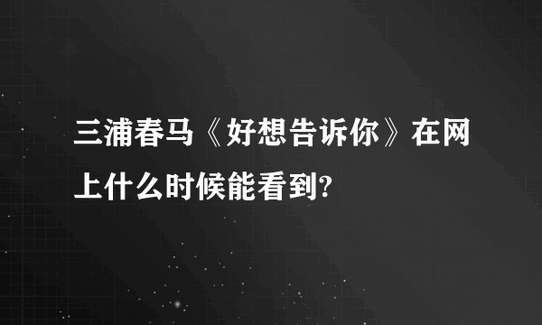 三浦春马《好想告诉你》在网上什么时候能看到?