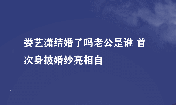 娄艺潇结婚了吗老公是谁 首次身披婚纱亮相自