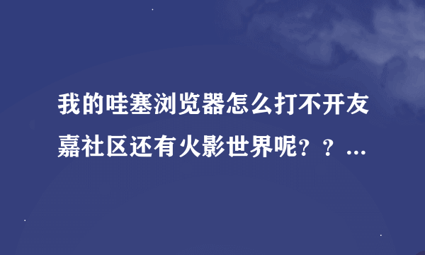 我的哇塞浏览器怎么打不开友嘉社区还有火影世界呢？？求解...，有意的交流把那个忙解决下.谢谢。很急