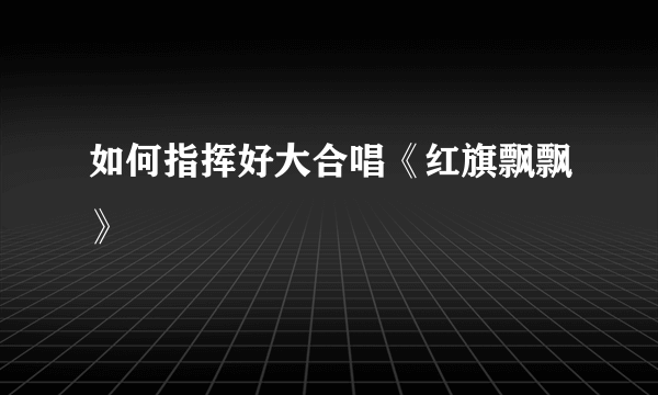 如何指挥好大合唱《红旗飘飘》