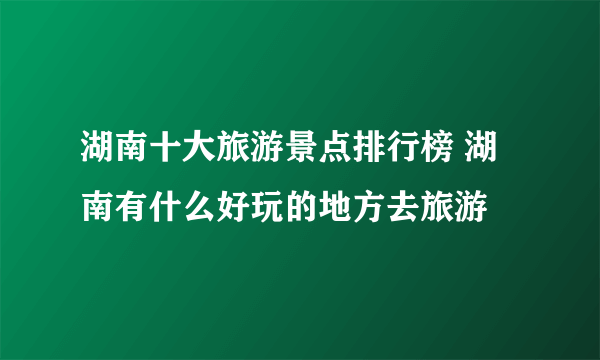 湖南十大旅游景点排行榜 湖南有什么好玩的地方去旅游