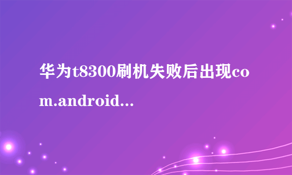 华为t8300刷机失败后出现com.android.phone怎么办，求一个详细点的方案，可以确保让手机活过来的