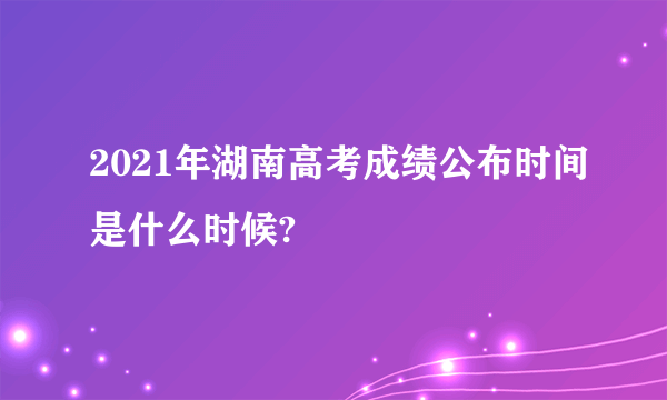 2021年湖南高考成绩公布时间是什么时候?