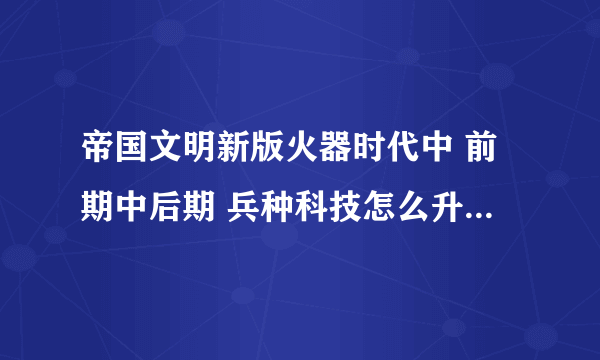 帝国文明新版火器时代中 前期中后期 兵种科技怎么升级 武将怎么升级 等等 求攻略