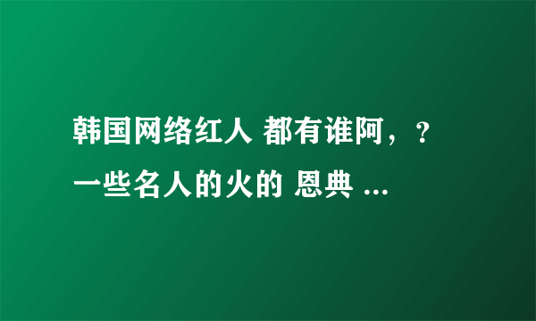 韩国网络红人 都有谁阿，？ 一些名人的火的 恩典 金美娜 道晖芝 这几个不算