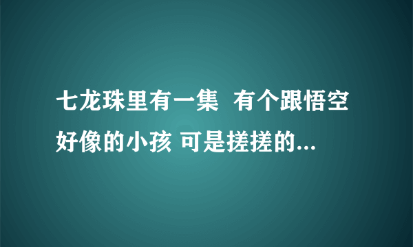 七龙珠里有一集  有个跟悟空好像的小孩 可是搓搓的  是哪集啊