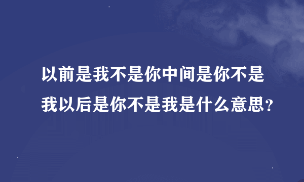 以前是我不是你中间是你不是我以后是你不是我是什么意思？