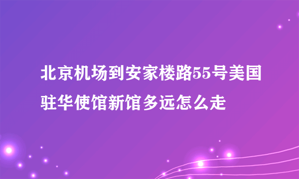 北京机场到安家楼路55号美国驻华使馆新馆多远怎么走