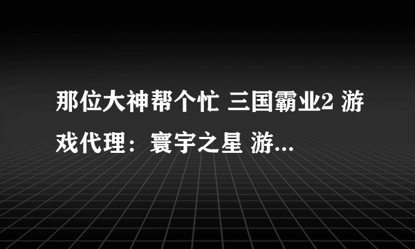 那位大神帮个忙 三国霸业2 游戏代理：寰宇之星 游戏制作：诠积资讯 哪里还有下载 有点老了