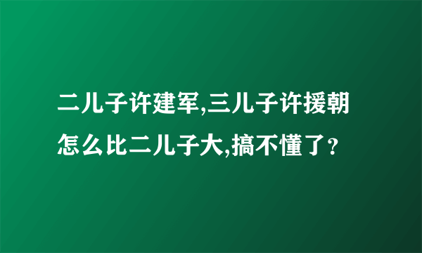 二儿子许建军,三儿子许援朝怎么比二儿子大,搞不懂了？