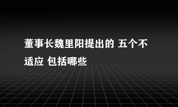 董事长魏里阳提出的 五个不适应 包括哪些