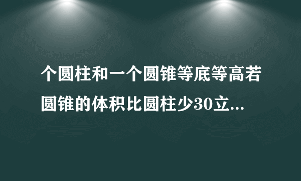 个圆柱和一个圆锥等底等高若圆锥的体积比圆柱少30立方分米则圆锥的体积是立方分米圆柱的体积是立方分米？