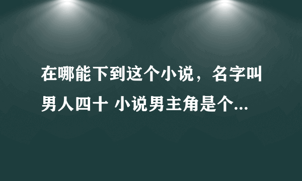 在哪能下到这个小说，名字叫男人四十 小说男主角是个医生，有很多女朋友，速求