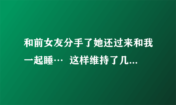 和前女友分手了她还过来和我一起睡…  这样维持了几个月了,可我现在有女朋友了,现在好了成了麻烦………