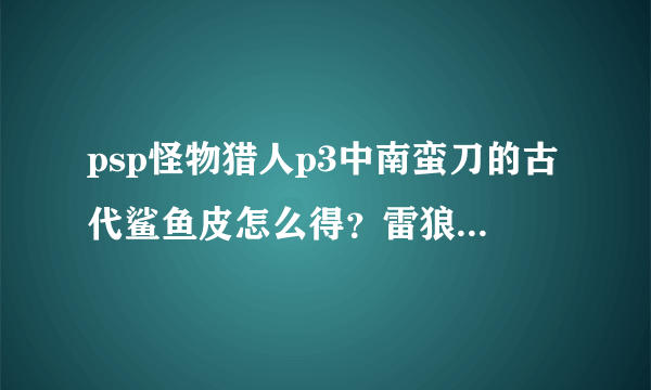 psp怪物猎人p3中南蛮刀的古代鲨鱼皮怎么得？雷狼龙的碧玉和逆鳞咋弄？请尽量详细一点谢谢！