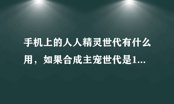 手机上的人人精灵世代有什么用，如果合成主宠世代是1，副宠世代是5，合成会怎么样。还有品级和成长