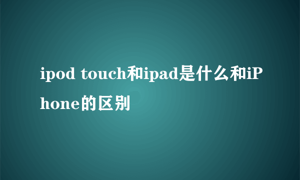 ipod touch和ipad是什么和iPhone的区别