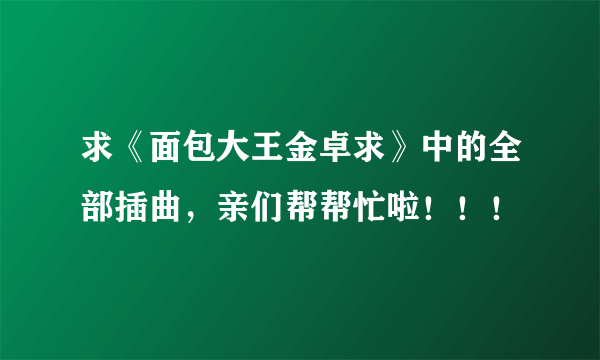 求《面包大王金卓求》中的全部插曲，亲们帮帮忙啦！！！