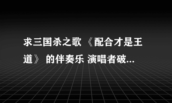 求三国杀之歌 《配合才是王道》 的伴奏乐 演唱者破烂小仙 （不是那首武林群侠传-大地图主题曲 ）