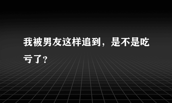 我被男友这样追到，是不是吃亏了？