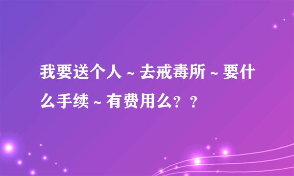 我要送个人～去戒毒所～要什么手续～有费用么？？