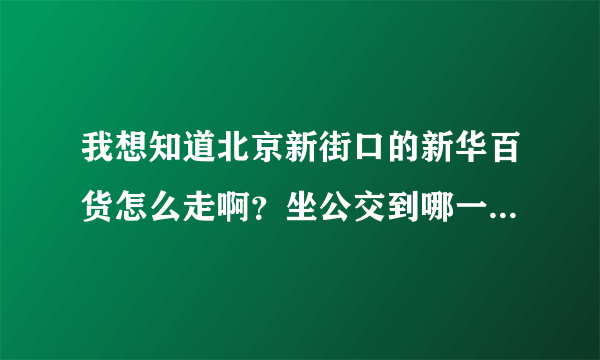 我想知道北京新街口的新华百货怎么走啊？坐公交到哪一站下车呢？