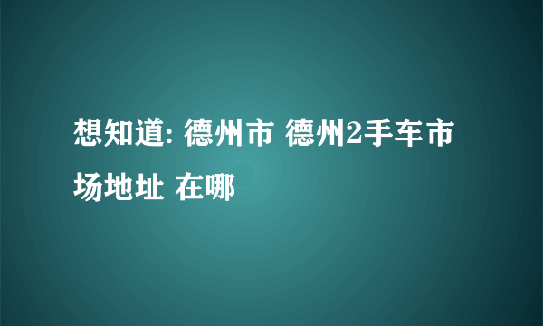 想知道: 德州市 德州2手车市场地址 在哪