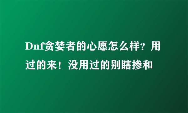 Dnf贪婪者的心愿怎么样？用过的来！没用过的别瞎掺和