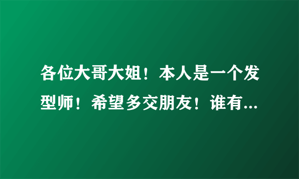 各位大哥大姐！本人是一个发型师！希望多交朋友！谁有QQ群的拉一下我吧。QQ1406154531先谢了。