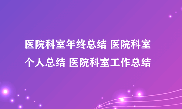 医院科室年终总结 医院科室个人总结 医院科室工作总结