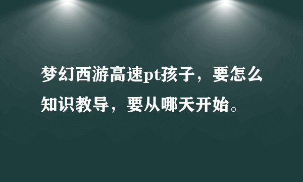 梦幻西游高速pt孩子，要怎么知识教导，要从哪天开始。