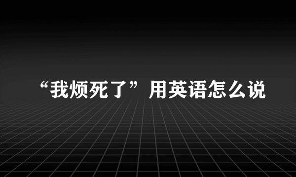 “我烦死了”用英语怎么说