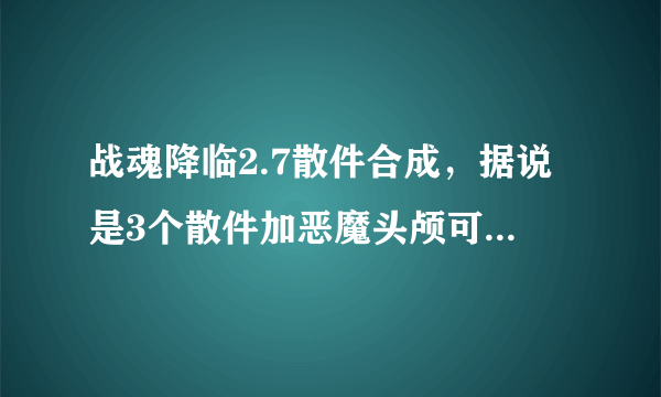 战魂降临2.7散件合成，据说是3个散件加恶魔头颅可我带了合成不了，还有4兽圣灵也合不了