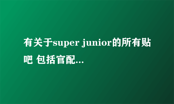 有关于super junior的所有贴吧 包括官配王道文吧~~所有有关的！！！