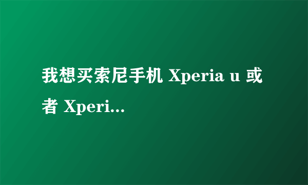 我想买索尼手机 Xperia u 或者 Xperia P 哪个好些？可以帮我分析一下么？