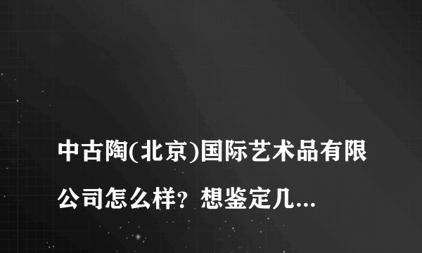 
中古陶(北京)国际艺术品有限公司怎么样？想鉴定几件瓷器，请问是怎么收费的？

