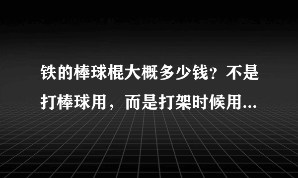 铁的棒球棍大概多少钱？不是打棒球用，而是打架时候用的棒球棍，不要太好，能打就行了！