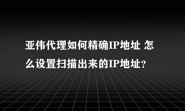 亚伟代理如何精确IP地址 怎么设置扫描出来的IP地址？