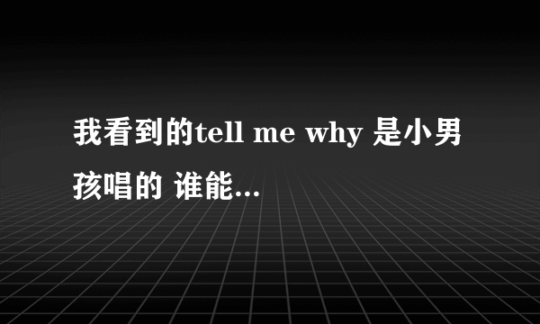 我看到的tell me why 是小男孩唱的 谁能告诉我歌曲名字 或是小男孩的一些信息? 谢谢了!