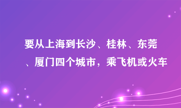 要从上海到长沙、桂林、东莞、厦门四个城市，乘飞机或火车