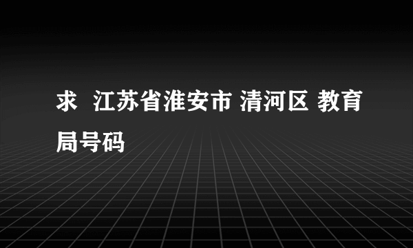 求  江苏省淮安市 清河区 教育局号码