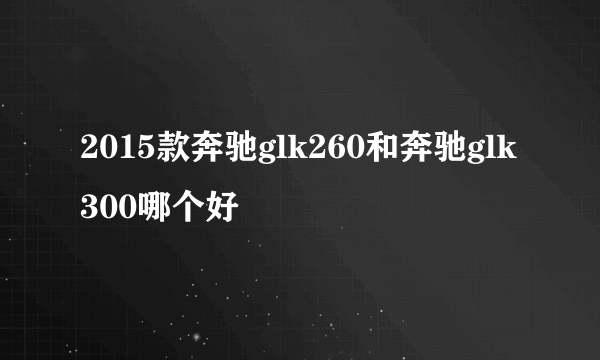 2015款奔驰glk260和奔驰glk300哪个好